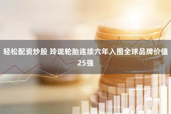 轻松配资炒股 玲珑轮胎连续六年入围全球品牌价值25强