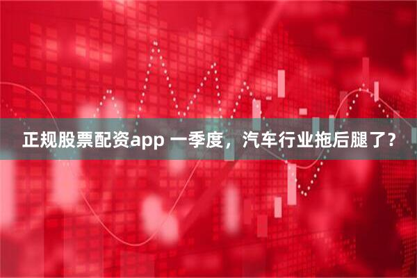 正规股票配资app 一季度，汽车行业拖后腿了？