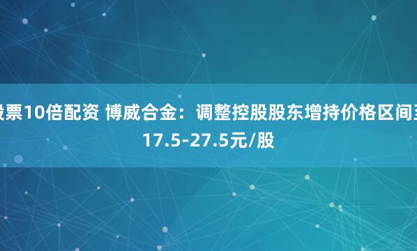 股票10倍配资 博威合金：调整控股股东增持价格区间至17.5-27.5元/股