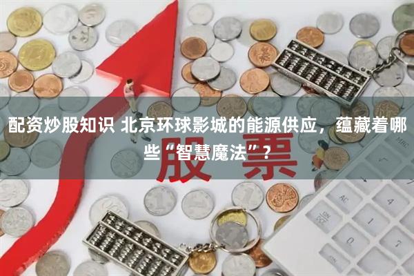 配资炒股知识 北京环球影城的能源供应，蕴藏着哪些“智慧魔法”？
