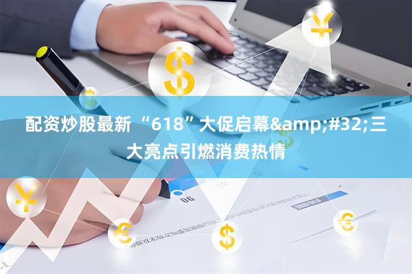 配资炒股最新 “618”大促启幕&#32;三大亮点引燃消费热情