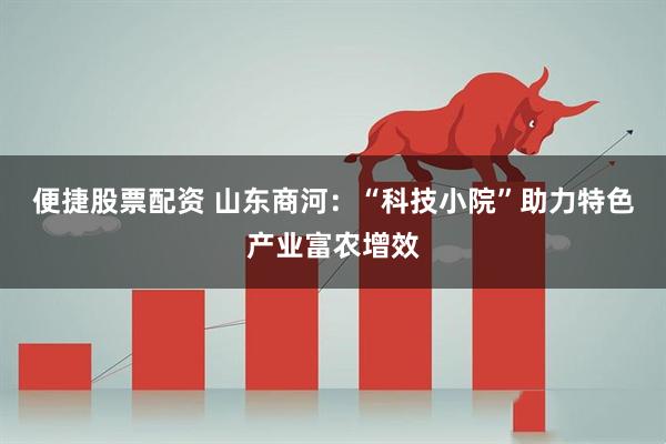 便捷股票配资 山东商河：“科技小院”助力特色产业富农增效