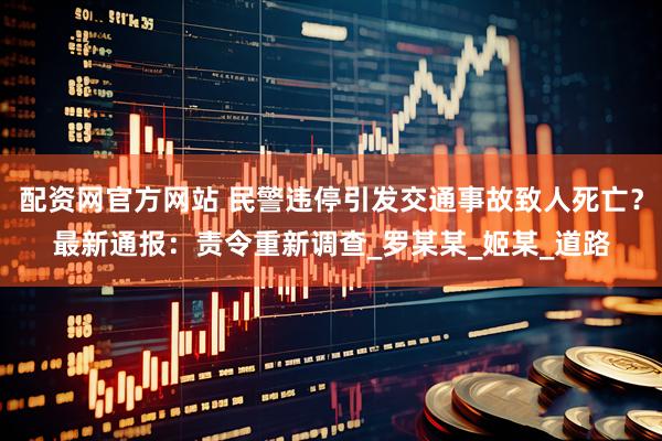 配资网官方网站 民警违停引发交通事故致人死亡？最新通报：责令重新调查_罗某某_姬某_道路
