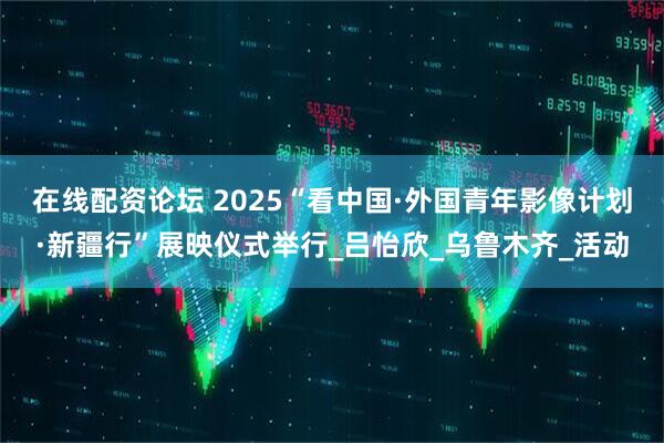 在线配资论坛 2025“看中国·外国青年影像计划·新疆行”展映仪式举行_吕怡欣_乌鲁木齐_活动