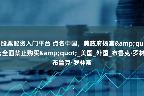 股票配资入门平台 点名中国，美政府扬言&quot;全面禁止购买&quot;_美国_外国_布鲁克·罗林斯