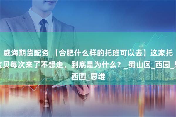 威海期货配资 【合肥什么样的托班可以去】这家托育宝贝每次来了不想走，到底是为什么？_蜀山区_西园_思维