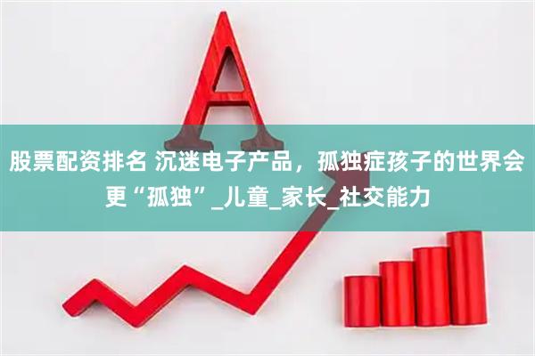 股票配资排名 沉迷电子产品，孤独症孩子的世界会更“孤独”_儿童_家长_社交能力