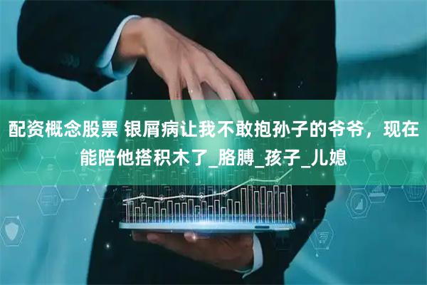 配资概念股票 银屑病让我不敢抱孙子的爷爷，现在能陪他搭积木了_胳膊_孩子_儿媳