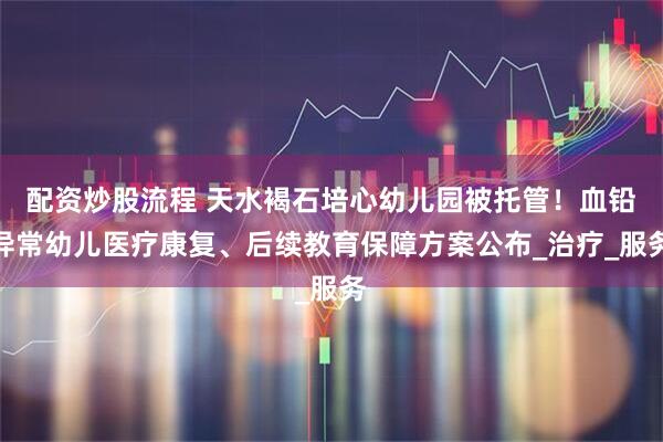 配资炒股流程 天水褐石培心幼儿园被托管！血铅异常幼儿医疗康复、后续教育保障方案公布_治疗_服务