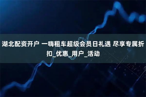 湖北配资开户 一嗨租车超级会员日礼遇 尽享专属折扣_优惠_用户_活动