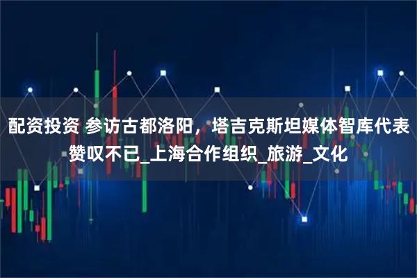 配资投资 参访古都洛阳，塔吉克斯坦媒体智库代表赞叹不已_上海合作组织_旅游_文化