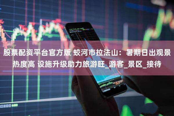 股票配资平台官方版 蛟河市拉法山：暑期日出观景热度高 设施升级助力旅游旺_游客_景区_接待