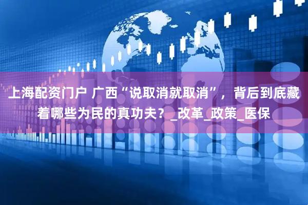 上海配资门户 广西“说取消就取消”，背后到底藏着哪些为民的真功夫？_改革_政策_医保
