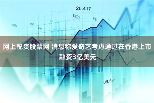 网上配资股票网 消息称爱奇艺考虑通过在香港上市 融资3亿美元