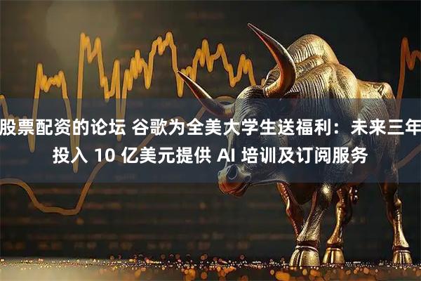 股票配资的论坛 谷歌为全美大学生送福利：未来三年投入 10 亿美元提供 AI 培训及订阅服务