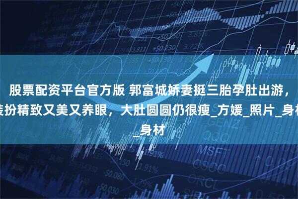 股票配资平台官方版 郭富城娇妻挺三胎孕肚出游，装扮精致又美又养眼，大肚圆圆仍很瘦_方媛_照片_身材