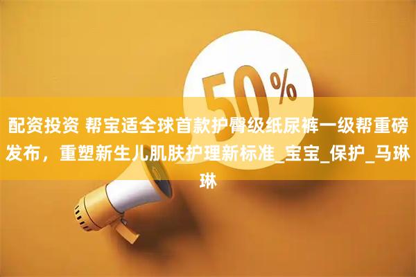 配资投资 帮宝适全球首款护臀级纸尿裤一级帮重磅发布，重塑新生儿肌肤护理新标准_宝宝_保护_马琳