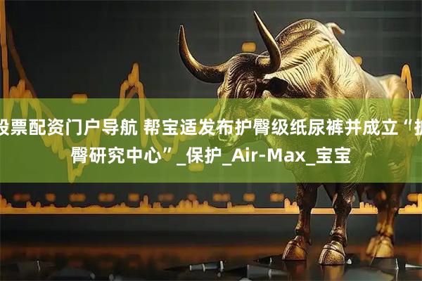 股票配资门户导航 帮宝适发布护臀级纸尿裤并成立“护臀研究中心”_保护_Air-Max_宝宝