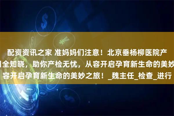 配资资讯之家 准妈妈们注意！北京垂杨柳医院产检流程清晰，关键项目全知晓，助你产检无忧，从容开启孕育新生命的美妙之旅！_魏主任_检查_进行