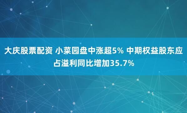 大庆股票配资 小菜园盘中涨超5% 中期权益股东应占溢利同比增加35.7%