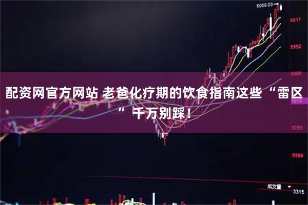 配资网官方网站 老爸化疗期的饮食指南这些 “雷区” 千万别踩！