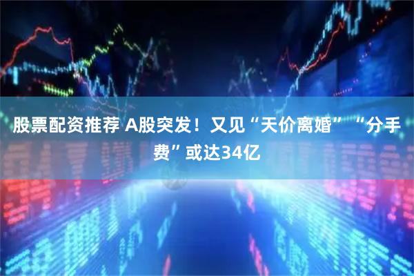 股票配资推荐 A股突发！又见“天价离婚” “分手费”或达34亿