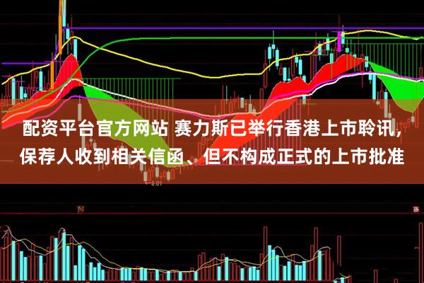 配资平台官方网站 赛力斯已举行香港上市聆讯，保荐人收到相关信函、但不构成正式的上市批准
