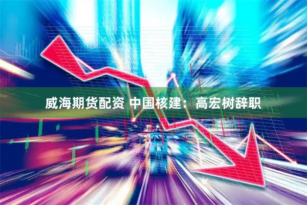 威海期货配资 中国核建：高宏树辞职