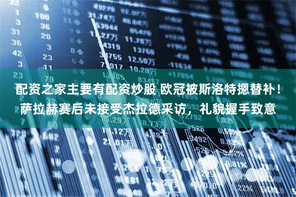 配资之家主要有配资炒股 欧冠被斯洛特摁替补！萨拉赫赛后未接受杰拉德采访，礼貌握手致意