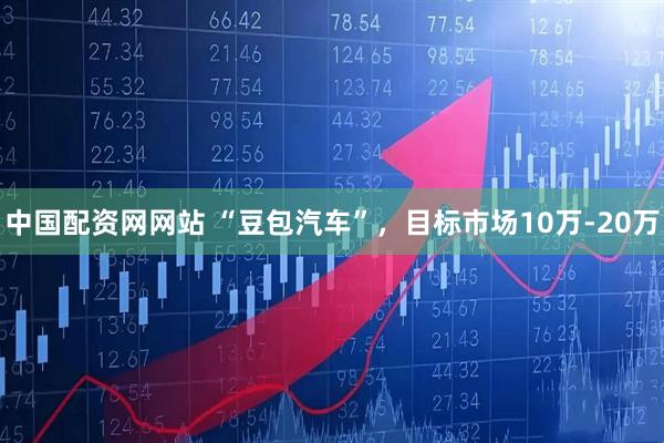 中国配资网网站 “豆包汽车”，目标市场10万-20万