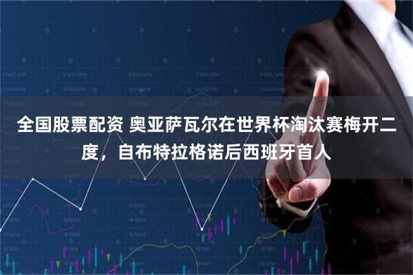 全国股票配资 奥亚萨瓦尔在世界杯淘汰赛梅开二度，自布特拉格诺后西班牙首人