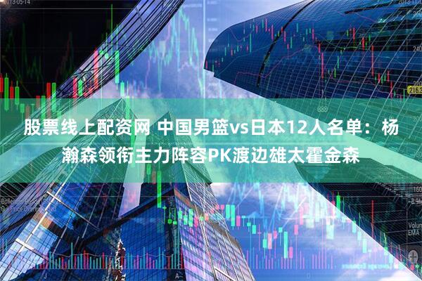 股票线上配资网 中国男篮vs日本12人名单:杨瀚森领衔主力阵容PK渡边雄太霍金森