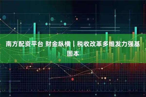 南方配资平台 财金纵横｜税收改革多维发力强基固本